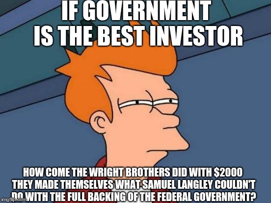 Futurama Fry | IF GOVERNMENT IS THE BEST INVESTOR; HOW COME THE WRIGHT BROTHERS DID WITH $2000 THEY MADE THEMSELVES WHAT SAMUEL LANGLEY COULDN'T DO WITH THE FULL BACKING OF THE FEDERAL GOVERNMENT? | image tagged in memes,futurama fry,big government | made w/ Imgflip meme maker