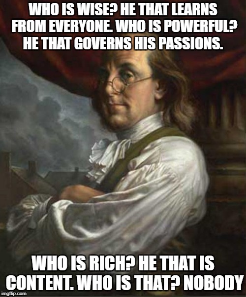 Benjamin Franklin | WHO IS WISE? HE THAT LEARNS FROM EVERYONE. WHO IS POWERFUL? HE THAT GOVERNS HIS PASSIONS. WHO IS RICH? HE THAT IS CONTENT. WHO IS THAT? NOBODY | image tagged in benjamin franklin | made w/ Imgflip meme maker