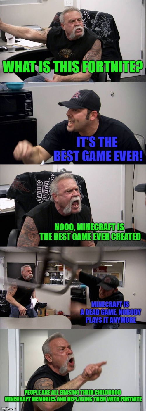 What do you prefer? | WHAT IS THIS FORTNITE? IT'S THE BEST GAME EVER! NOOO, MINECRAFT IS THE BEST GAME EVER CREATED; MINECRAFT IS A DEAD GAME, NOBODY PLAYS IT ANYMORE; PEOPLE ARE ALL ERASING THEIR CHILDHOOD MINECRAFT MEMORIES AND REPLACING THEM WITH FORTNITE | image tagged in memes,american chopper argument,video games,minecraft,fortnite | made w/ Imgflip meme maker