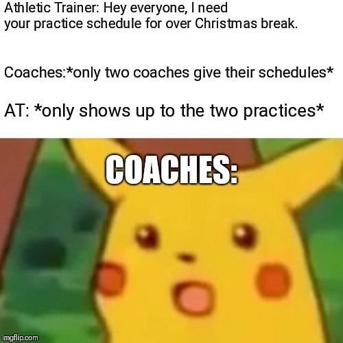 Surprised Pikachu Meme | Athletic Trainer: Hey everyone, I need your practice schedule for over Christmas break. Coaches:*only two coaches give their schedules*; AT: *only shows up to the two practices*; COACHES: | image tagged in memes,surprised pikachu | made w/ Imgflip meme maker