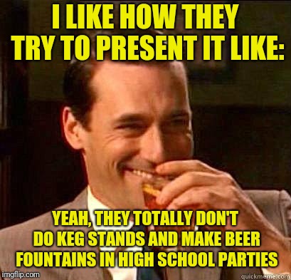 Laughing Don Draper | I LIKE HOW THEY TRY TO PRESENT IT LIKE: YEAH, THEY TOTALLY DON'T DO KEG STANDS AND MAKE BEER FOUNTAINS IN HIGH SCHOOL PARTIES | image tagged in laughing don draper | made w/ Imgflip meme maker