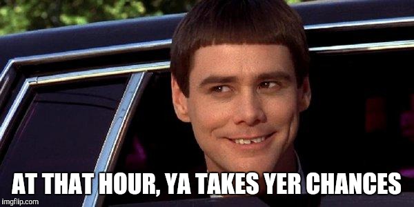 dumb and dumber | AT THAT HOUR, YA TAKES YER CHANCES | image tagged in dumb and dumber | made w/ Imgflip meme maker