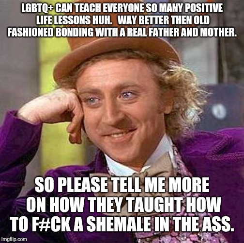 Creepy Condescending Wonka Meme | LGBTQ+ CAN TEACH EVERYONE SO MANY POSITIVE LIFE LESSONS HUH.   WAY BETTER THEN OLD FASHIONED BONDING WITH A REAL FATHER AND MOTHER. SO PLEASE TELL ME MORE ON HOW THEY TAUGHT HOW TO F#CK A SHEMALE IN THE ASS. | image tagged in memes,creepy condescending wonka | made w/ Imgflip meme maker