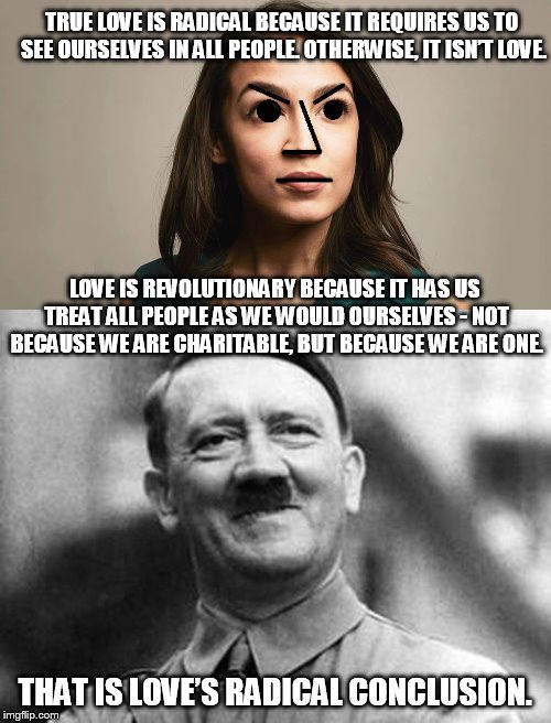 Sound good until you think about it. | TRUE LOVE IS RADICAL BECAUSE IT REQUIRES US TO SEE OURSELVES IN ALL PEOPLE. OTHERWISE, IT ISN’T LOVE. THAT IS LOVE’S RADICAL CONCLUSION. LOV | image tagged in adolf hitler,npc cortez | made w/ Imgflip meme maker