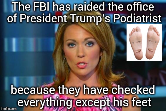 Gee Bob , I hope this isn't some kind of fetish thing | The FBI has raided the office of President Trump's Podiatrist; because they have checked everything except his feet | image tagged in real news network,feet,bottom,everything the light touches,sniff,think about it | made w/ Imgflip meme maker