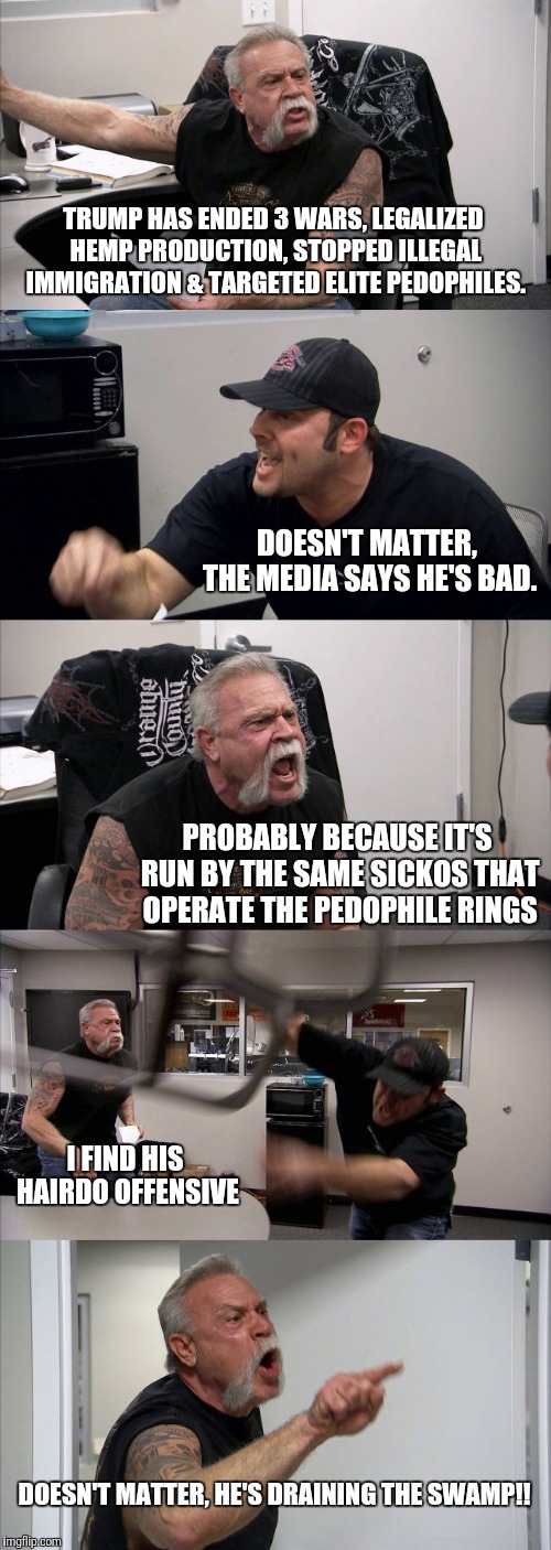 American Chopper Argument Meme | TRUMP HAS ENDED 3 WARS, LEGALIZED HEMP PRODUCTION, STOPPED ILLEGAL IMMIGRATION & TARGETED ELITE PEDOPHILES. DOESN'T MATTER, THE MEDIA SAYS HE'S BAD. PROBABLY BECAUSE IT'S RUN BY THE SAME SICKOS THAT OPERATE THE PEDOPHILE RINGS; I FIND HIS HAIRDO OFFENSIVE; DOESN'T MATTER, HE'S DRAINING THE SWAMP!! | image tagged in memes,american chopper argument | made w/ Imgflip meme maker