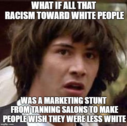 What if | WHAT IF ALL THAT RACISM TOWARD WHITE PEOPLE; WAS A MARKETING STUNT FROM TANNING SALONS TO MAKE PEOPLE WISH THEY WERE LESS WHITE | image tagged in what if | made w/ Imgflip meme maker