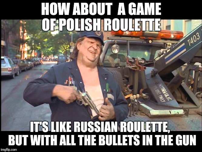 Repo Man | HOW ABOUT  A GAME OF POLISH ROULETTE; IT'S LIKE RUSSIAN ROULETTE,  BUT WITH ALL THE BULLETS IN THE GUN | image tagged in repo man | made w/ Imgflip meme maker