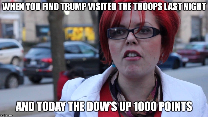 Another bad day for Liberals... | WHEN YOU FIND TRUMP VISITED THE TROOPS LAST NIGHT; AND TODAY THE DOW’S UP 1000 POINTS | image tagged in triggered feminist,trump,libtards | made w/ Imgflip meme maker