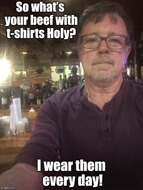 So what’s your beef with t-shirts Holy? I wear them every day! | made w/ Imgflip meme maker