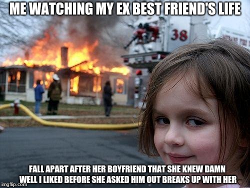 Disaster Girl | ME WATCHING MY EX BEST FRIEND'S LIFE; FALL APART AFTER HER BOYFRIEND THAT SHE KNEW DAMN WELL I LIKED BEFORE SHE ASKED HIM OUT BREAKS UP WITH HER | image tagged in memes,disaster girl | made w/ Imgflip meme maker