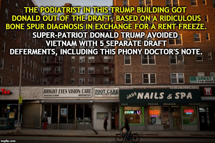 . | SUPER-PATRIOT DONALD TRUMP AVOIDED VIETNAM WITH 5 SEPARATE DRAFT DEFERMENTS, INCLUDING THIS PHONY DOCTOR'S NOTE. THE PODIATRIST IN THIS TRUMP BUILDING GOT DONALD OUT OF THE DRAFT, BASED ON A RIDICULOUS BONE SPUR DIAGNOSIS IN EXCHANGE FOR A RENT FREEZE. | image tagged in trump,vietnam,deferment,bone spur,doctor | made w/ Imgflip meme maker