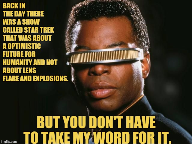 Backin the day With Geordi La Forge | BACK IN THE DAY THERE WAS A SHOW CALLED STAR TREK THAT WAS ABOUT A OPTIMISTIC FUTURE FOR HUMANITY AND NOT ABOUT LENS FLARE AND EXPLOSIONS. BUT YOU DON'T HAVE TO TAKE MY WORD FOR IT. | image tagged in geordi la forge,star trek the next generation,star trek tng,star trek | made w/ Imgflip meme maker