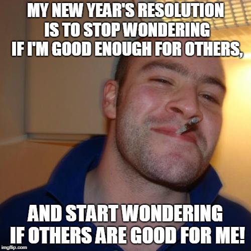 Good Guy Greg | MY NEW YEAR'S RESOLUTION IS TO STOP WONDERING IF I'M GOOD ENOUGH FOR OTHERS, AND START WONDERING IF OTHERS ARE GOOD FOR ME! | image tagged in memes,good guy greg | made w/ Imgflip meme maker