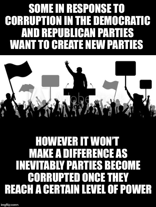 Won’t Make A Difference  | SOME IN RESPONSE TO CORRUPTION IN THE DEMOCRATIC AND REPUBLICAN PARTIES WANT TO CREATE NEW PARTIES; HOWEVER IT WON’T MAKE A DIFFERENCE AS INEVITABLY PARTIES BECOME CORRUPTED ONCE THEY REACH A CERTAIN LEVEL OF POWER | image tagged in political parties,new,parties,democratic,republican,corruption | made w/ Imgflip meme maker