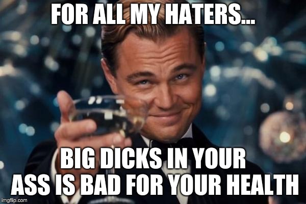 Leonardo Dicaprio Cheers Meme | FOR ALL MY HATERS... BIG DICKS IN YOUR ASS IS BAD FOR YOUR HEALTH | image tagged in memes,leonardo dicaprio cheers | made w/ Imgflip meme maker