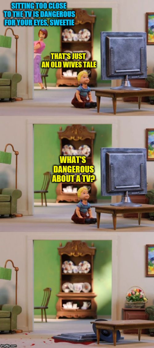 SITTING TOO CLOSE TO THE TV IS DANGEROUS FOR YOUR EYES, SWEETIE THAT'S JUST AN OLD WIVES TALE WHAT'S DANGEROUS ABOUT A TV? | made w/ Imgflip meme maker
