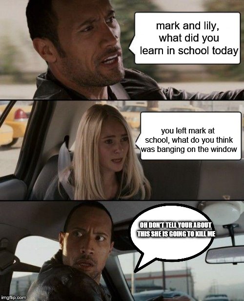 The Rock Driving | mark and lily, what did you learn in school today; you left mark at school, what do you think was banging on the window; OH DON'T TELL YOUR ABOUT THIS SHE IS GOING TO KILL ME | image tagged in memes,the rock driving | made w/ Imgflip meme maker