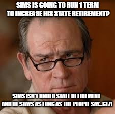 my face when someone asks a stupid question |  SIMS IS GOING TO RUN 1 TERM TO INCREASE HIS STATE RETIREMENT? SIMS ISN'T UNDER STATE RETIREMENT AND HE STAYS AS LONG AS THE PEOPLE SAY...GEZ! | image tagged in my face when someone asks a stupid question | made w/ Imgflip meme maker