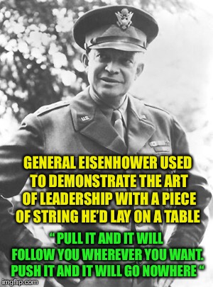 A wise man and a good leader: | GENERAL EISENHOWER USED TO DEMONSTRATE THE ART OF LEADERSHIP WITH A PIECE OF STRING HE’D LAY ON A TABLE; “ PULL IT AND IT WILL FOLLOW YOU WHEREVER YOU WANT. PUSH IT AND IT WILL GO NOWHERE “ | image tagged in president eisenhower | made w/ Imgflip meme maker