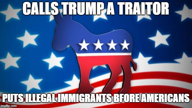 Democrats | CALLS TRUMP A TRAITOR; PUTS ILLEGAL IMMIGRANTS BFORE AMERICANS | image tagged in democrats | made w/ Imgflip meme maker