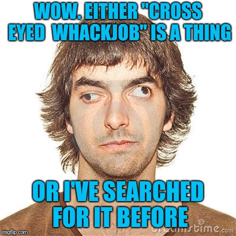 WOW. EITHER "CROSS EYED  WHACKJOB" IS A THING OR I'VE SEARCHED FOR IT BEFORE | made w/ Imgflip meme maker