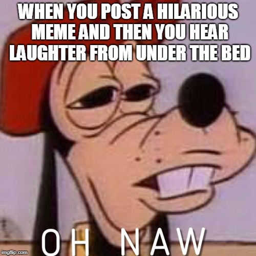 OH NAW | WHEN YOU POST A HILARIOUS MEME AND THEN YOU HEAR LAUGHTER FROM UNDER THE BED | image tagged in oh naw | made w/ Imgflip meme maker