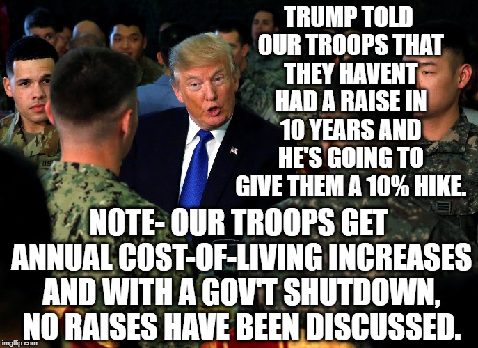 Trump Sure Loves Our Troops! | TRUMP TOLD OUR TROOPS THAT THEY HAVENT HAD A RAISE IN 10 YEARS AND HE'S GOING TO GIVE THEM A 10% HIKE. NOTE- OUR TROOPS GET ANNUAL COST-OF-LIVING INCREASES AND WITH A GOV'T SHUTDOWN, NO RAISES HAVE BEEN DISCUSSED. | image tagged in donald trump,fail,troops,government shutdown,mueller,traitor | made w/ Imgflip meme maker