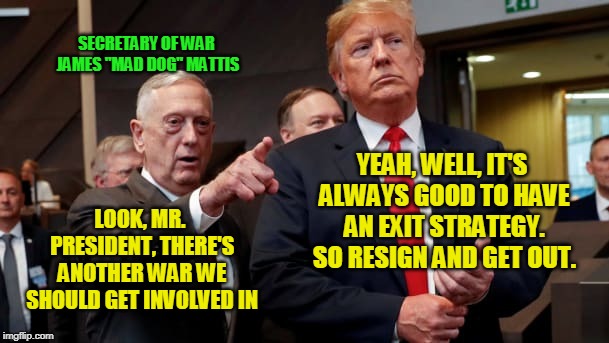 Peace Through War | SECRETARY OF WAR JAMES "MAD DOG" MATTIS; YEAH, WELL, IT'S ALWAYS GOOD TO HAVE AN EXIT STRATEGY. SO RESIGN AND GET OUT. LOOK, MR. PRESIDENT, THERE'S ANOTHER WAR WE SHOULD GET INVOLVED IN | image tagged in james mattis,president trump,permanent war | made w/ Imgflip meme maker