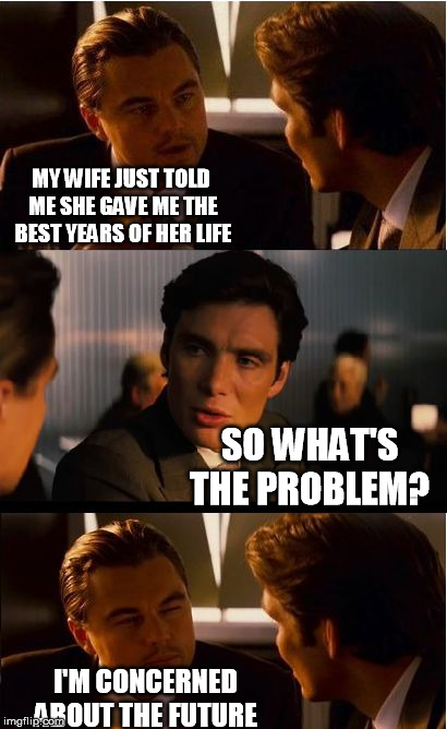 Inception Meme | MY WIFE JUST TOLD ME SHE GAVE ME THE BEST YEARS OF HER LIFE; SO WHAT'S THE PROBLEM? I'M CONCERNED ABOUT THE FUTURE | image tagged in memes,inception | made w/ Imgflip meme maker