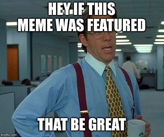 That Would Be Great Meme | HEY IF THIS MEME WAS FEATURED; THAT BE GREAT | image tagged in memes,that would be great | made w/ Imgflip meme maker