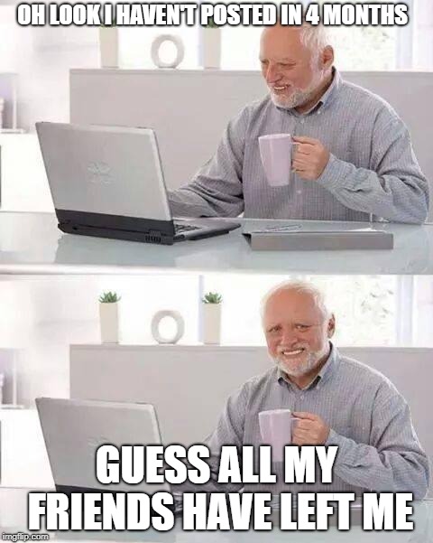 Hide the Pain Harold Meme | OH LOOK I HAVEN'T POSTED IN 4 MONTHS; GUESS ALL MY FRIENDS HAVE LEFT ME | image tagged in memes,hide the pain harold | made w/ Imgflip meme maker