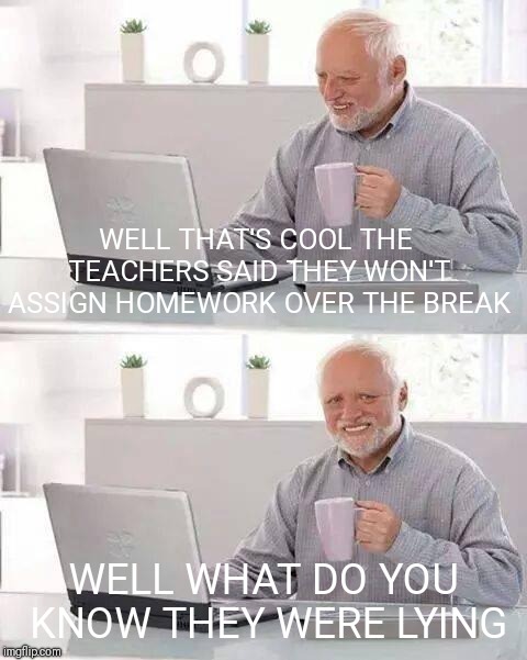 Hide the Pain Harold | WELL THAT'S COOL THE TEACHERS SAID THEY WON'T ASSIGN HOMEWORK OVER THE BREAK; WELL WHAT DO YOU KNOW THEY WERE LYING | image tagged in memes,hide the pain harold | made w/ Imgflip meme maker