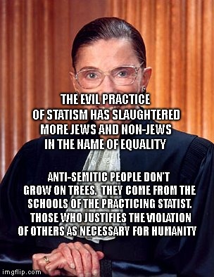 Ruth Ginsburg | THE EVIL PRACTICE OF STATISM HAS SLAUGHTERED MORE JEWS AND NON-JEWS IN THE NAME OF EQUALITY; ANTI-SEMITIC PEOPLE DON'T GROW ON TREES.  THEY COME FROM THE SCHOOLS OF THE PRACTICING STATIST.  THOSE WHO JUSTIFIES THE VIOLATION OF OTHERS AS NECESSARY FOR HUMANITY | image tagged in ruth ginsburg | made w/ Imgflip meme maker