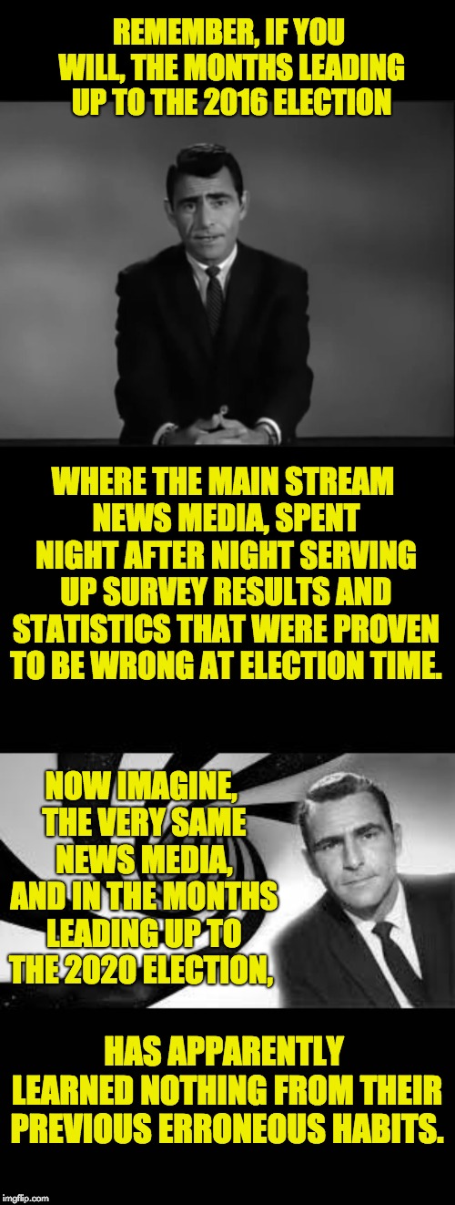 More meaningless statistics fill the nightly news and is passed off as news. | REMEMBER, IF YOU WILL, THE MONTHS LEADING UP TO THE 2016 ELECTION; WHERE THE MAIN STREAM NEWS MEDIA, SPENT NIGHT AFTER NIGHT SERVING UP SURVEY RESULTS AND STATISTICS THAT WERE PROVEN TO BE WRONG AT ELECTION TIME. NOW IMAGINE, THE VERY SAME NEWS MEDIA, AND IN THE MONTHS LEADING UP TO THE 2020 ELECTION, HAS APPARENTLY LEARNED NOTHING FROM THEIR PREVIOUS ERRONEOUS HABITS. | image tagged in twilight zone 2,twilight zone | made w/ Imgflip meme maker