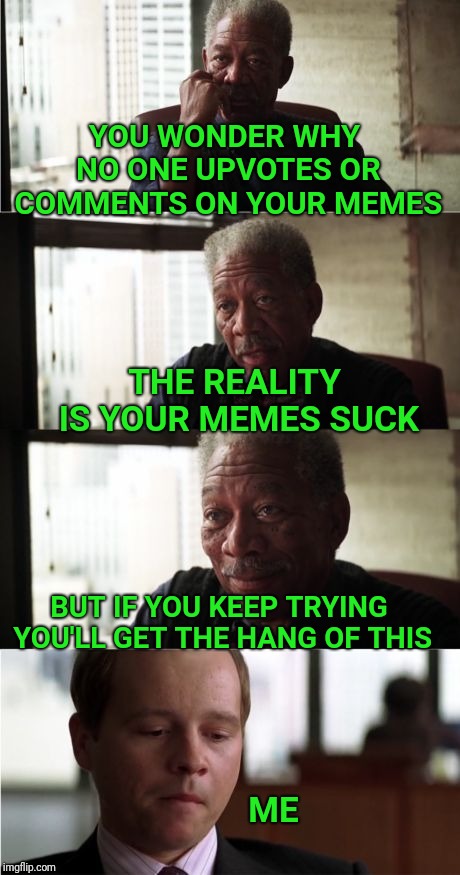 Even after 3 years, I still make memes that get zero upvotes!! |  YOU WONDER WHY NO ONE UPVOTES OR COMMENTS ON YOUR MEMES; THE REALITY IS YOUR MEMES SUCK; BUT IF YOU KEEP TRYING YOU'LL GET THE HANG OF THIS; ME | image tagged in memes,morgan freeman good luck,upvotes,comments,sucks,suck | made w/ Imgflip meme maker