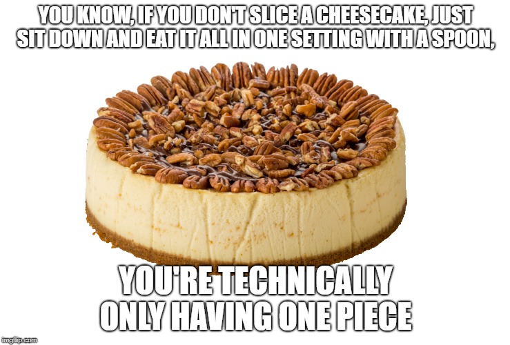 YOU KNOW, IF YOU DON'T SLICE A CHEESECAKE, JUST SIT DOWN AND EAT IT ALL IN ONE SETTING WITH A SPOON, YOU'RE TECHNICALLY ONLY HAVING ONE PIECE | image tagged in cheesecake | made w/ Imgflip meme maker