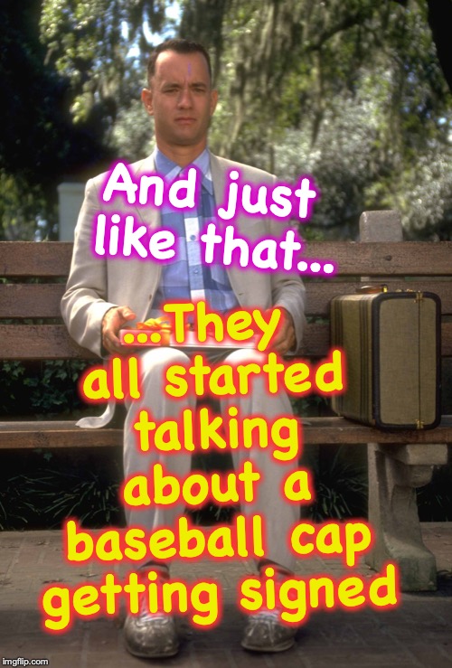 Forrest Gump | ...They all started talking about a baseball cap getting signed; And just like that... | image tagged in forrest gump | made w/ Imgflip meme maker