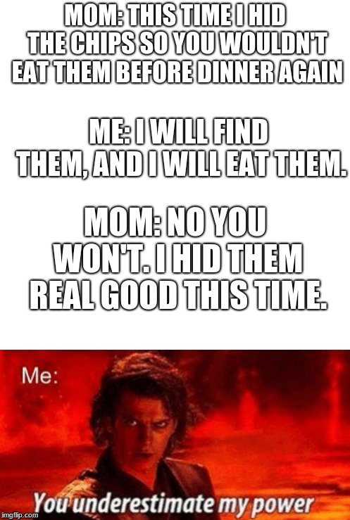 Anyone else ever have this conversation? Just me...oki | MOM: THIS TIME I HID THE CHIPS SO YOU WOULDN'T EAT THEM BEFORE DINNER AGAIN; ME: I WILL FIND THEM, AND I WILL EAT THEM. MOM: NO YOU WON'T. I HID THEM REAL GOOD THIS TIME. | image tagged in memes,funny,chips | made w/ Imgflip meme maker