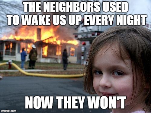Disaster Girl Meme | THE NEIGHBORS USED TO WAKE US UP EVERY NIGHT; NOW THEY WON'T | image tagged in memes,disaster girl | made w/ Imgflip meme maker