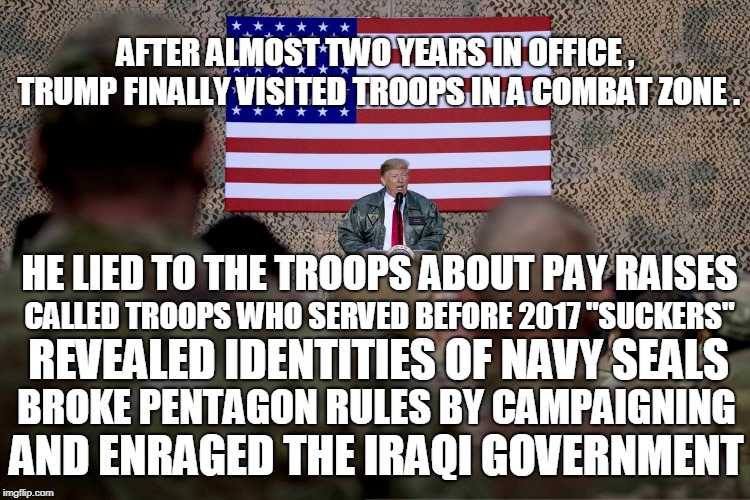 AFTER ALMOST TWO YEARS IN OFFICE , TRUMP FINALLY VISITED TROOPS IN A COMBAT ZONE . HE LIED TO THE TROOPS ABOUT PAY RAISES; CALLED TROOPS WHO SERVED BEFORE 2017 "SUCKERS"; REVEALED IDENTITIES OF NAVY SEALS; BROKE PENTAGON RULES BY CAMPAIGNING; AND ENRAGED THE IRAQI GOVERNMENT | image tagged in trump,iraq | made w/ Imgflip meme maker