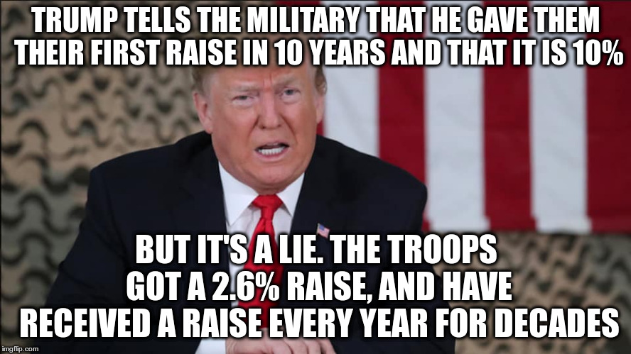 Way to disrespect the troops | TRUMP TELLS THE MILITARY THAT HE GAVE THEM THEIR FIRST RAISE IN 10 YEARS AND THAT IT IS 10%; BUT IT'S A LIE. THE TROOPS GOT A 2.6% RAISE, AND HAVE RECEIVED A RAISE EVERY YEAR FOR DECADES | image tagged in trump,lying,military | made w/ Imgflip meme maker