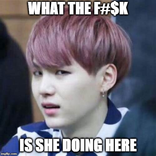 ugh | WHAT THE F#$K; IS SHE DOING HERE | image tagged in suga | made w/ Imgflip meme maker