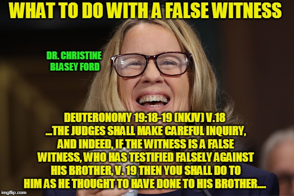 Fear of Flying | WHAT TO DO WITH A FALSE WITNESS; DR. CHRISTINE BLASEY FORD; DEUTERONOMY 19:18-19 (NKJV) V.18 ...THE JUDGES SHALL MAKE CAREFUL INQUIRY, AND INDEED, IF THE WITNESS IS A FALSE WITNESS, WHO HAS TESTIFIED FALSELY AGAINST HIS BROTHER, V. 19 THEN YOU SHALL DO TO HIM AS HE THOUGHT TO HAVE DONE TO HIS BROTHER.... | image tagged in christine blasey ford,brett kavanaugh,false witness | made w/ Imgflip meme maker