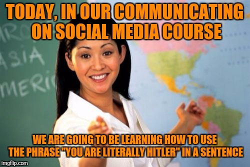 What in skills of communication | TODAY, IN OUR COMMUNICATING ON SOCIAL MEDIA COURSE; WE ARE GOING TO BE LEARNING HOW TO USE THE PHRASE "YOU ARE LITERALLY HITLER" IN A SENTENCE | image tagged in memes,unhelpful high school teacher,internet,etiquette,dank,dank memes | made w/ Imgflip meme maker