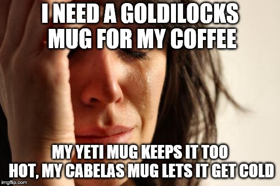 First World Problems Meme | I NEED A GOLDILOCKS MUG FOR MY COFFEE; MY YETI MUG KEEPS IT TOO HOT, MY CABELAS MUG LETS IT GET COLD | image tagged in memes,first world problems | made w/ Imgflip meme maker