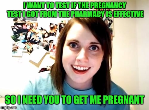 Overly Attached Girlfriend Meme | I WANT TO TEST IF THE PREGNANCY TEST I GOT FROM THE PHARMACY IS EFFECTIVE SO I NEED YOU TO GET ME PREGNANT | image tagged in memes,overly attached girlfriend | made w/ Imgflip meme maker