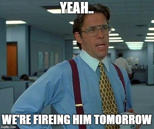 That Would Be Great | YEAH.. WE'RE FIREING HIM TOMORROW | image tagged in memes,that would be great | made w/ Imgflip meme maker