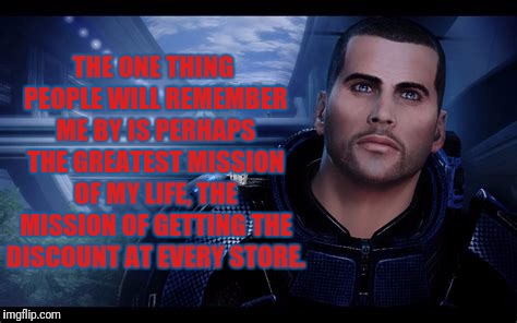 Thoughtful Shepard | THE ONE THING PEOPLE WILL REMEMBER ME BY IS PERHAPS THE GREATEST MISSION OF MY LIFE, THE MISSION OF GETTING THE DISCOUNT AT EVERY STORE. | image tagged in commander shepard,mass effect | made w/ Imgflip meme maker