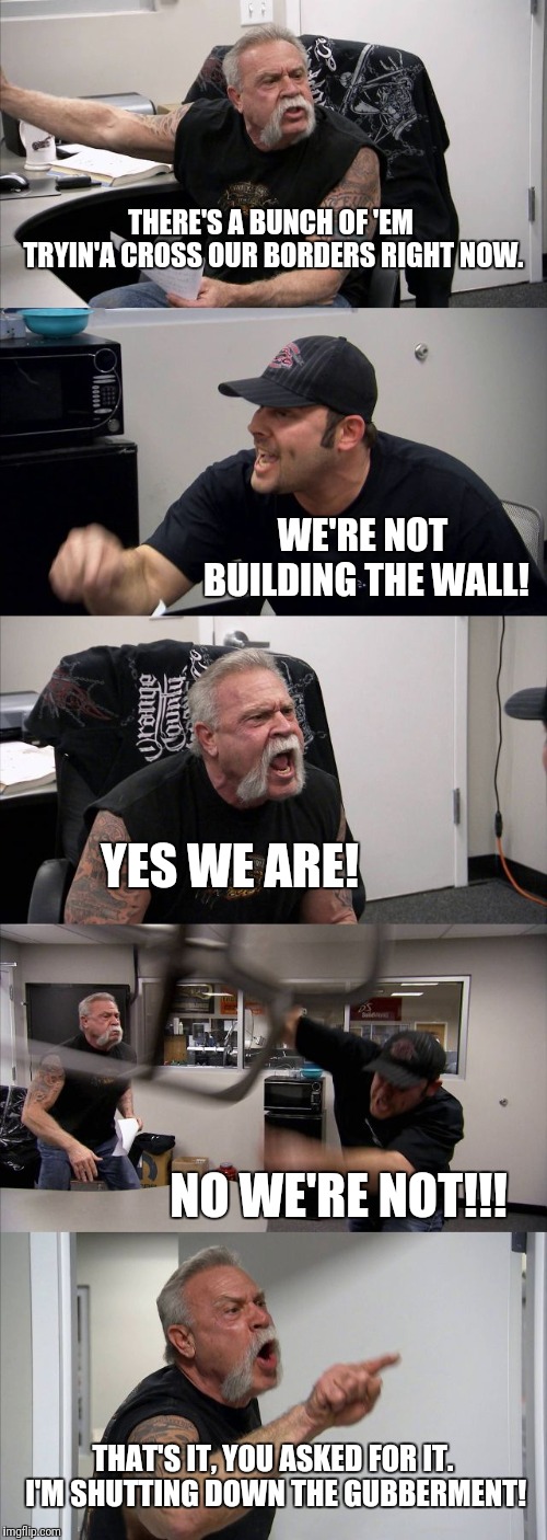 Gubberment shutdown | THERE'S A BUNCH OF 'EM TRYIN'A CROSS OUR BORDERS RIGHT NOW. WE'RE NOT BUILDING THE WALL! YES WE ARE! NO WE'RE NOT!!! THAT'S IT, YOU ASKED FOR IT. I'M SHUTTING DOWN THE GUBBERMENT! | image tagged in memes,american chopper argument,trump,trump wall,government shutdown | made w/ Imgflip meme maker